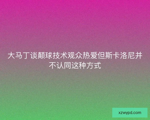 大马丁谈颠球技术观众热爱但斯卡洛尼并不认同这种方式