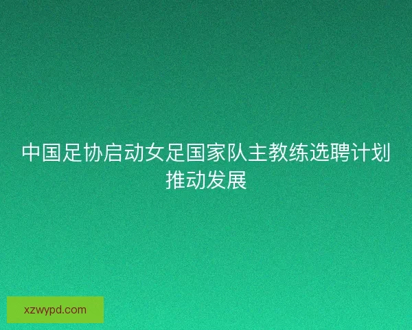中国足协启动女足国家队主教练选聘计划推动发展