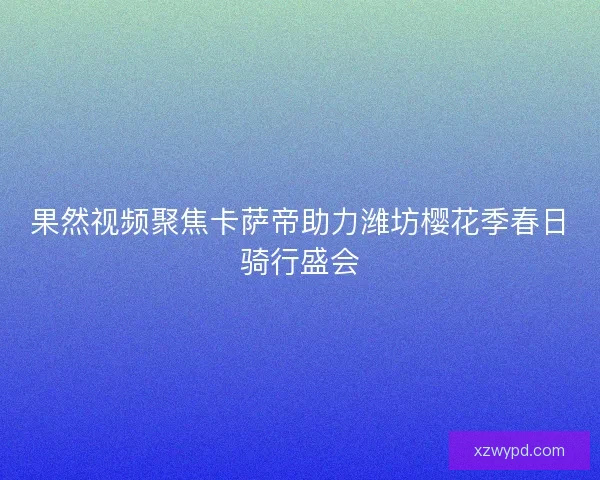 果然视频聚焦卡萨帝助力潍坊樱花季春日骑行盛会