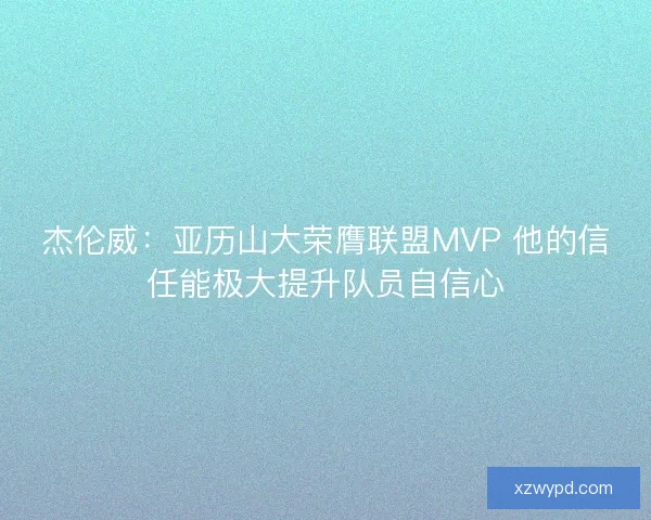 杰伦威：亚历山大荣膺联盟MVP 他的信任能极大提升队员自信心